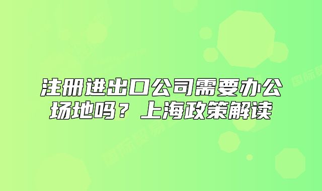 注冊進出口公司需要辦公場地嗎？上海政策解讀