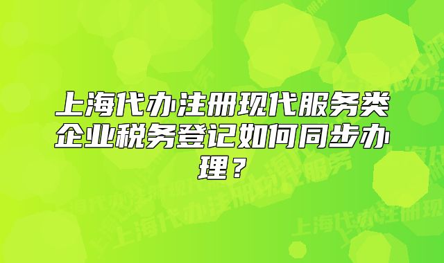 上海代辦注冊現(xiàn)代服務(wù)類企業(yè)稅務(wù)登記如何同步辦理？