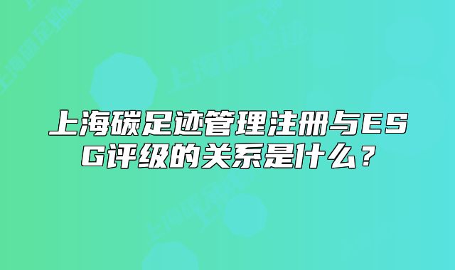 上海碳足跡管理注冊(cè)與ESG評(píng)級(jí)的關(guān)系是什么？