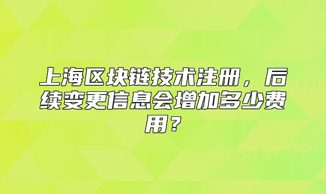 上海區(qū)塊鏈技術(shù)注冊，后續(xù)變更信息會增加多少費用？