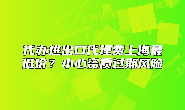 代辦進出口代理費上海最低價？小心資質(zhì)過期風險