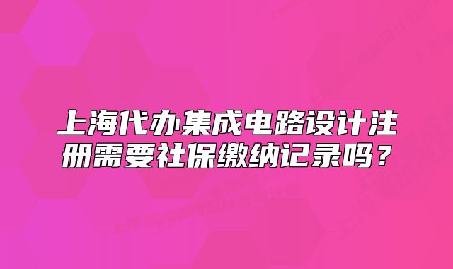 上海代辦集成電路設計注冊需要社保繳納記錄嗎？