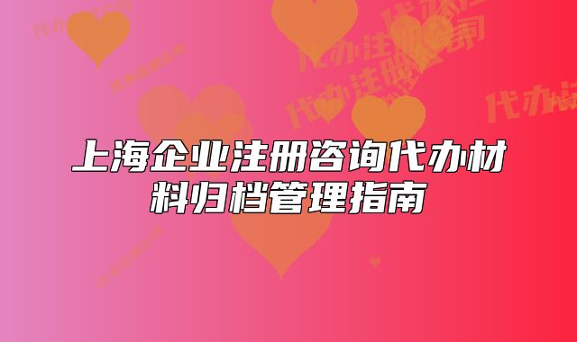 上海企業(yè)注冊咨詢代辦材料歸檔管理指南