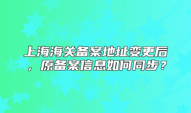 上海海關(guān)備案地址變更后，原備案信息如何同步？
