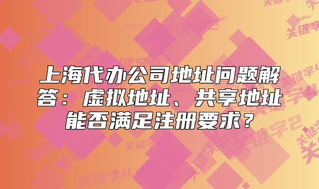 上海代辦公司地址問題解答：虛擬地址、共享地址能否滿足注冊要求？