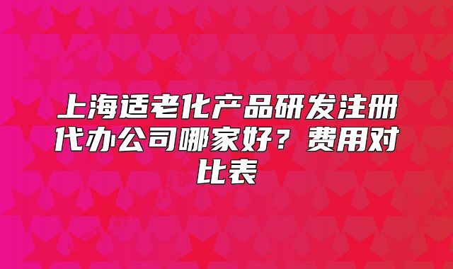 上海適老化產(chǎn)品研發(fā)注冊代辦公司哪家好？費用對比表