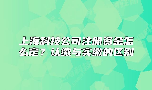 上海科技公司注冊資金怎么定？認(rèn)繳與實繳的區(qū)別