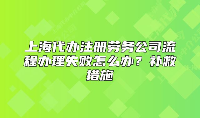 上海代辦注冊勞務(wù)公司流程辦理失敗怎么辦？補(bǔ)救措施
