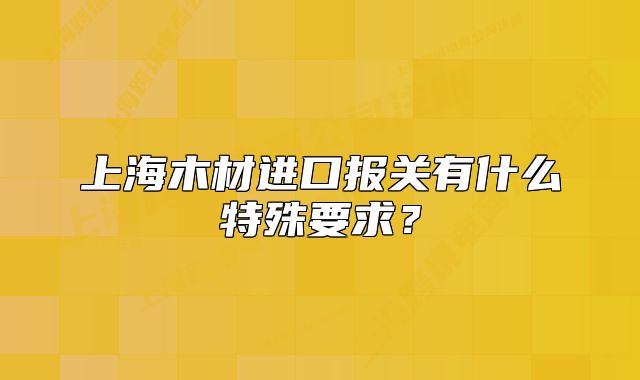 上海木材進口報關有什么特殊要求？