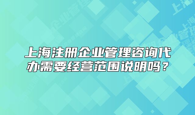上海注冊企業(yè)管理咨詢代辦需要經(jīng)營范圍說明嗎？
