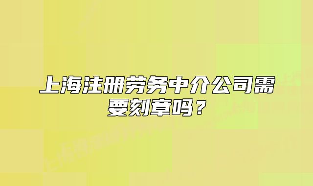 上海注冊(cè)勞務(wù)中介公司需要刻章嗎？