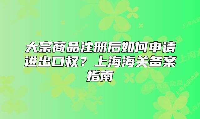 大宗商品注冊(cè)后如何申請(qǐng)進(jìn)出口權(quán)？上海海關(guān)備案指南