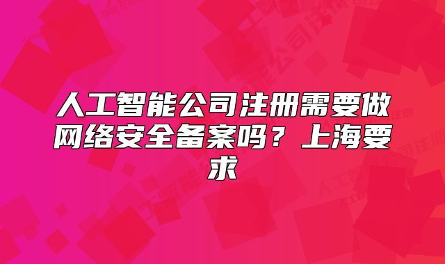 人工智能公司注冊需要做網絡安全備案嗎？上海要求