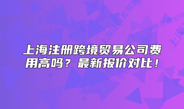 上海注冊跨境貿易公司費用高嗎？最新報價對比！