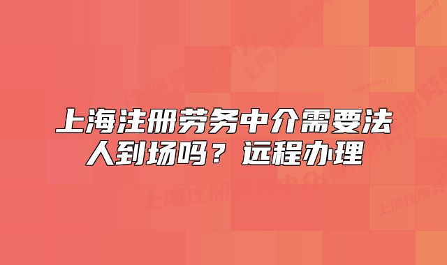 上海注冊勞務中介需要法人到場嗎？遠程辦理