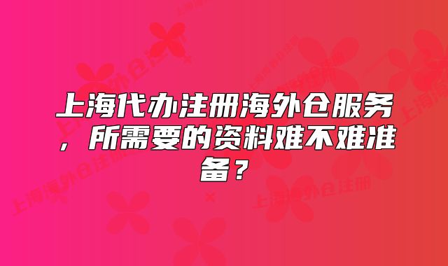 上海代辦注冊海外倉服務，所需要的資料難不難準備？