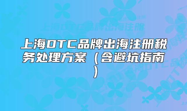 上海DTC品牌出海注冊稅務(wù)處理方案（含避坑指南）