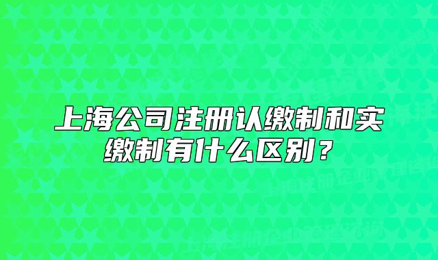 上海公司注冊認繳制和實繳制有什么區(qū)別？
