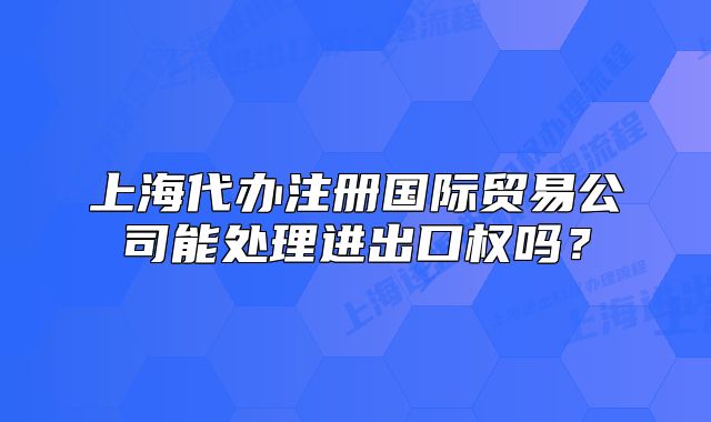上海代辦注冊(cè)國(guó)際貿(mào)易公司能處理進(jìn)出口權(quán)嗎？
