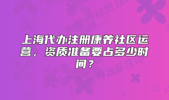 上海代辦注冊康養(yǎng)社區(qū)運營，資質(zhì)準備要占多少時間？