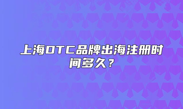 上海DTC品牌出海注冊(cè)時(shí)間多久？