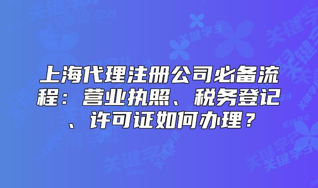 上海代理注冊公司必備流程：營業(yè)執(zhí)照、稅務(wù)登記、許可證如何辦理？