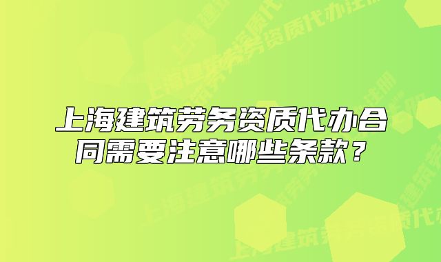 上海建筑勞務(wù)資質(zhì)代辦合同需要注意哪些條款？