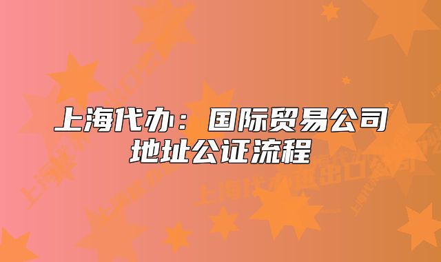 上海代辦：國際貿(mào)易公司地址公證流程