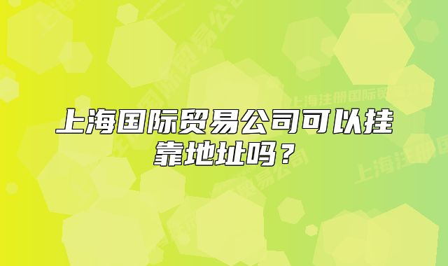 上海國際貿(mào)易公司可以掛靠地址嗎？
