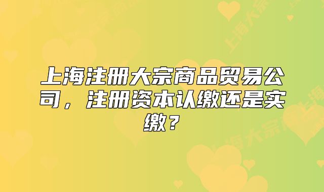 上海注冊大宗商品貿易公司，注冊資本認繳還是實繳？