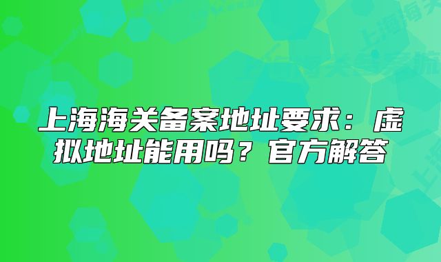 上海海關(guān)備案地址要求：虛擬地址能用嗎？官方解答