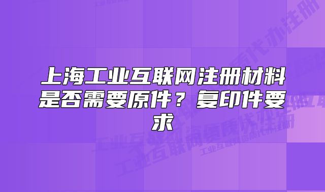 上海工業(yè)互聯(lián)網(wǎng)注冊材料是否需要原件？復印件要求