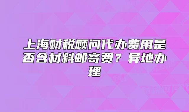 上海財稅顧問代辦費用是否含材料郵寄費？異地辦理