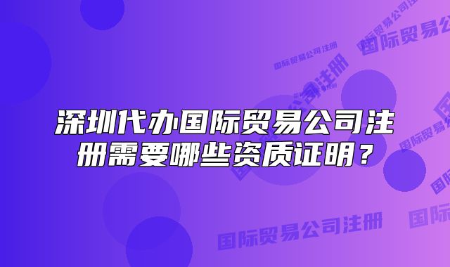 深圳代辦國際貿(mào)易公司注冊需要哪些資質(zhì)證明？