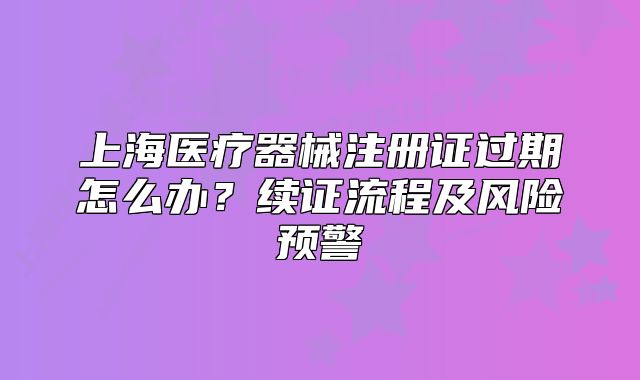 上海醫(yī)療器械注冊(cè)證過(guò)期怎么辦？續(xù)證流程及風(fēng)險(xiǎn)預(yù)警