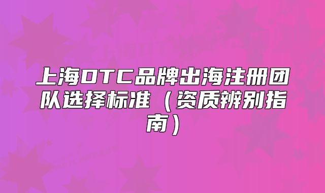 上海DTC品牌出海注冊團(tuán)隊選擇標(biāo)準(zhǔn)（資質(zhì)辨別指南）