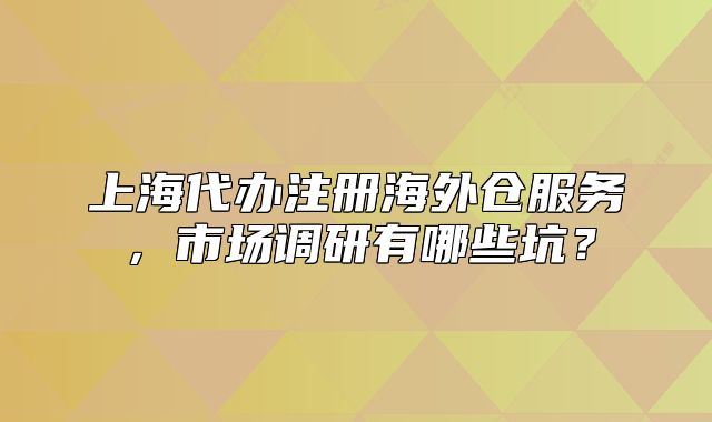 上海代辦注冊海外倉服務(wù)，市場調(diào)研有哪些坑？