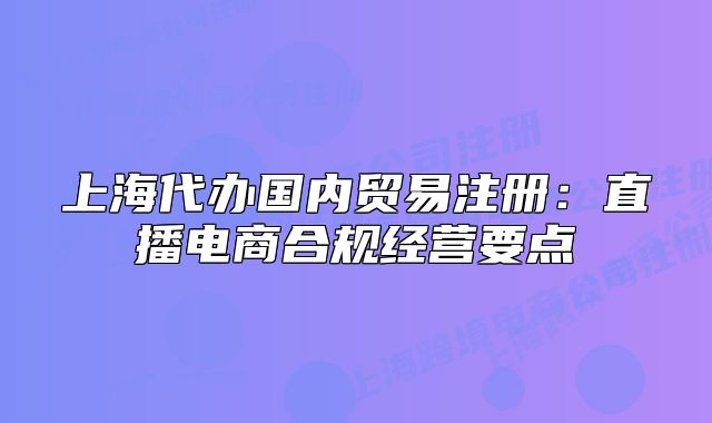 上海代辦國內(nèi)貿(mào)易注冊：直播電商合規(guī)經(jīng)營要點(diǎn)