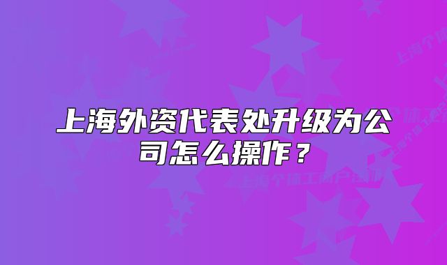上海外資代表處升級為公司怎么操作？