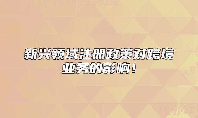 新興領域注冊政策對跨境業(yè)務的影響！