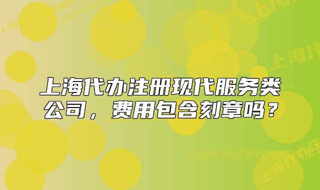 上海代辦注冊現(xiàn)代服務(wù)類公司，費用包含刻章嗎？