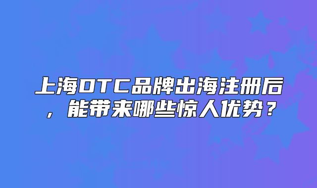 上海DTC品牌出海注冊(cè)后，能帶來哪些驚人優(yōu)勢？