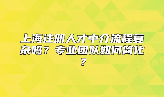 上海注冊人才中介流程復雜嗎？專業(yè)團隊如何簡化？