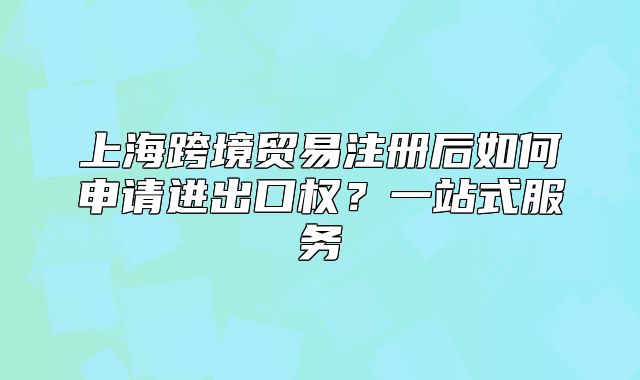 上?？缇迟Q(mào)易注冊(cè)后如何申請(qǐng)進(jìn)出口權(quán)？一站式服務(wù)