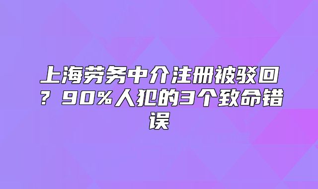上海勞務(wù)中介注冊(cè)被駁回？90%人犯的3個(gè)致命錯(cuò)誤