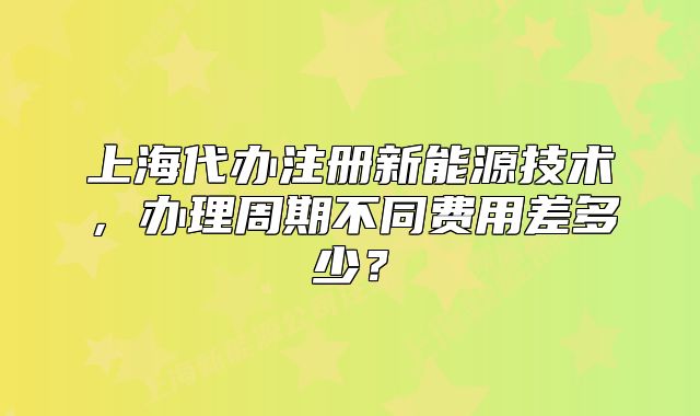 上海代辦注冊(cè)新能源技術(shù)，辦理周期不同費(fèi)用差多少？