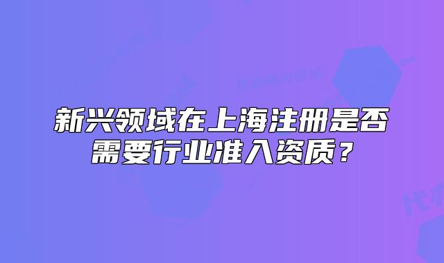 新興領(lǐng)域在上海注冊是否需要行業(yè)準(zhǔn)入資質(zhì)？