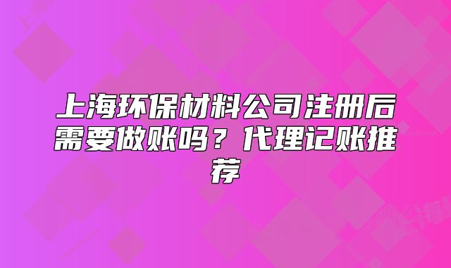 上海環(huán)保材料公司注冊(cè)后需要做賬嗎？代理記賬推薦