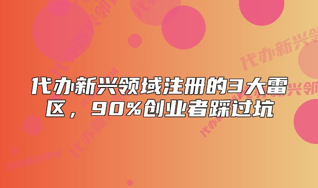 代辦新興領(lǐng)域注冊(cè)的3大雷區(qū)，90%創(chuàng)業(yè)者踩過(guò)坑
