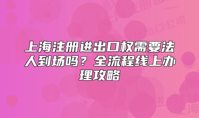 上海注冊(cè)進(jìn)出口權(quán)需要法人到場(chǎng)嗎？全流程線上辦理攻略